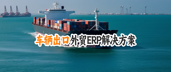 汽车整车出口管理外贸ERP软件解决方案